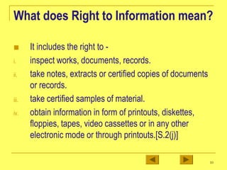 What does Right to Information mean?
iii.
■ It includes the right to -
i. inspect works, documents, records.
ii. take notes, extracts or certified copies of documents
or records.
take certified samples of material.
iv. obtain information in form of printouts, diskettes,
floppies, tapes, video cassettes or in any other
electronic mode or through printouts.[S.2(j)]
10
 
