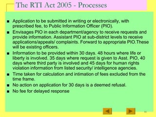 The RTI Act 2005 - Processes
■ Application to be submitted in writing or electronically, with
prescribed fee, to Public Information Officer (PIO).
■ Envisages PIO in each department/agency to receive requests and
provide information. Assistant PIO at sub-district levels to receive
applications/appeals/ complaints. Forward to appropriate PIO.These
will be existing officers.
■ Information to be provided within 30 days. 48 hours where life or
liberty is involved. 35 days where request is given to Asst. PIO, 40
days where third party is involved and 45 days for human rights
violation information from listed security/ intelligence agencies.
■ Time taken for calculation and intimation of fees excluded from the
time frame.
■ No action on application for 30 days is a deemed refusal.
■ No fee for delayed response
11
 