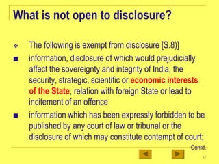What is not open to disclosure?
❖ The following is exempt from disclosure [S.8)]
■ information, disclosure of which would prejudicially
affect the sovereignty and integrity of India, the
security, strategic, scientific or economic interests
of the State, relation with foreign State or lead to
incitement of an offence
■ information which has been expressly forbidden to be
published by any court of law or tribunal or the
disclosure of which may constitute contempt of court;
Contd.
12
 