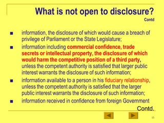 What is not open to disclosure?
Contd
■ information, the disclosure of which would cause a breach of
privilege of Parliament or the State Legislature;
■ information including commercial confidence, trade
secrets or intellectual property, the disclosure of which
would harm the competitive position of a third party,
unless the competent authority is satisfied that larger public
interest warrants the disclosure of such information;
■ information available to a person in his fiduciary relationship,
unless the competent authority is satisfied that the larger
public interest warrants the disclosure of such information;
■ information received in confidence from foreign Government
Contd.
13
 