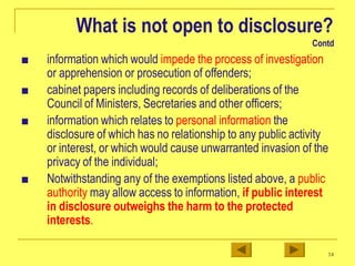 What is not open to disclosure?
Contd
■ information which would impede the process of investigation
or apprehension or prosecution of offenders;
■ cabinet papers including records of deliberations of the
Council of Ministers, Secretaries and other officers;
■ information which relates to personal information the
disclosure of which has no relationship to any public activity
or interest, or which would cause unwarranted invasion of the
privacy of the individual;
■ Notwithstanding any of the exemptions listed above, a public
authority may allow access to information, if public interest
in disclosure outweighs the harm to the protected
interests.
14
 