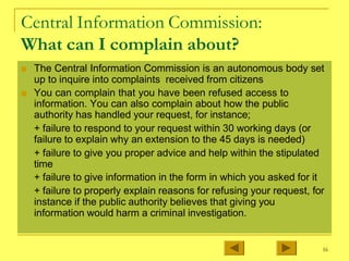 Central Information Commission:
What can I complain about?
■ The Central Information Commission is an autonomous body set
up to inquire into complaints received from citizens
■ You can complain that you have been refused access to
information. You can also complain about how the public
authority has handled your request, for instance;
+ failure to respond to your request within 30 working days (or
failure to explain why an extension to the 45 days is needed)
+ failure to give you proper advice and help within the stipulated
time
+ failure to give information in the form in which you asked for it
+ failure to properly explain reasons for refusing your request, for
instance if the public authority believes that giving you
information would harm a criminal investigation.
16
 