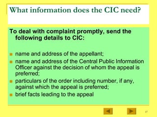 What information does the CIC need?
To deal with complaint promptly, send the
following details to CIC:
■ name and address of the appellant;
■ name and address of the Central Public Information
Officer against the decision of whom the appeal is
preferred;
■ particulars of the order including number, if any,
against which the appeal is preferred;
■ brief facts leading to the appeal
17
 