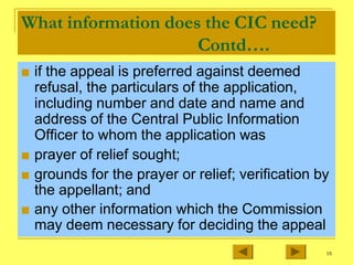 What information does the CIC need?
Contd….
■ if the appeal is preferred against deemed
refusal, the particulars of the application,
including number and date and name and
address of the Central Public Information
Officer to whom the application was
■ prayer of relief sought;
■ grounds for the prayer or relief; verification by
the appellant; and
■ any other information which the Commission
may deem necessary for deciding the appeal
18
 