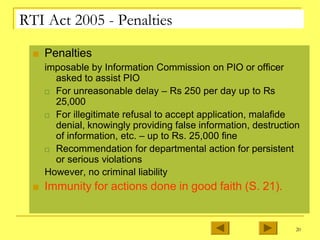 RTI Act 2005 - Penalties
■ Penalties
imposable by Information Commission on PIO or officer
asked to assist PIO
□ For unreasonable delay – Rs 250 per day up to Rs
25,000
□ For illegitimate refusal to accept application, malafide
denial, knowingly providing false information, destruction
of information, etc. – up to Rs. 25,000 fine
□ Recommendation for departmental action for persistent
or serious violations
However, no criminal liability
■ Immunity for actions done in good faith (S. 21).
20
 