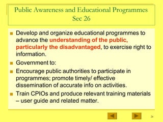 Public Awareness and Educational Programmes
Sec 26
■ Develop and organize educational programmes to
advance the understanding of the public,
particularly the disadvantaged, to exercise right to
information.
■ Government to:
■ Encourage public authorities to participate in
programmes; promote timely/ effective
dissemination of accurate info on activities.
■ Train CPIOs and produce relevant training materials
– user guide and related matter.
24
 