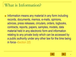 What is Information?
■ Information means any material in any form including
records, documents, memos, e-mails, opinions,
advices, press releases, circulars, orders, logbooks,
contracts, reports, papers, samples, models, data
material held in any electronic form and information
relating to any private body which can be accessed by
a public authority under any other law for the time being
in force -Section 2(f)
4
 