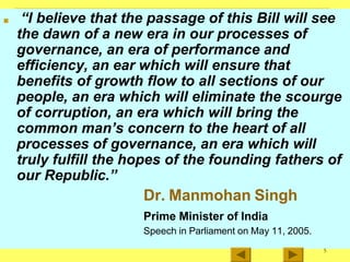 ■ “I believe that the passage of this Bill will see
the dawn of a new era in our processes of
governance, an era of performance and
efficiency, an ear which will ensure that
benefits of growth flow to all sections of our
people, an era which will eliminate the scourge
of corruption, an era which will bring the
common man’s concern to the heart of all
processes of governance, an era which will
truly fulfill the hopes of the founding fathers of
our Republic.”
Dr. Manmohan Singh
Prime Minister of India
Speech in Parliament on May 11, 2005.
5
 