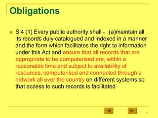 Obligations
■ S 4 (1) Every public authority shall - (a)maintain all
its records duly catalogued and indexed in a manner
and the form which facilitates the right to information
under this Act and ensure that all records that are
appropriate to be computerised are, within a
reasonable time and subject to availability of
resources, computerised and connected through a
network all over the country on different systems so
that access to such records is facilitated
7
 
