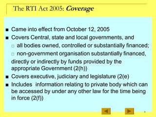 The RTI Act 2005: Coverage
■ Came into effect from October 12, 2005
■ Covers Central, state and local governments, and
□ all bodies owned, controlled or substantially financed;
□ non-government organisation substantially financed,
directly or indirectly by funds provided by the
appropriate Government (2(h))
■ Covers executive, judiciary and legislature (2(e)
■ Includes information relating to private body which can
be accessed by under any other law for the time being
in force (2(f))
8
 