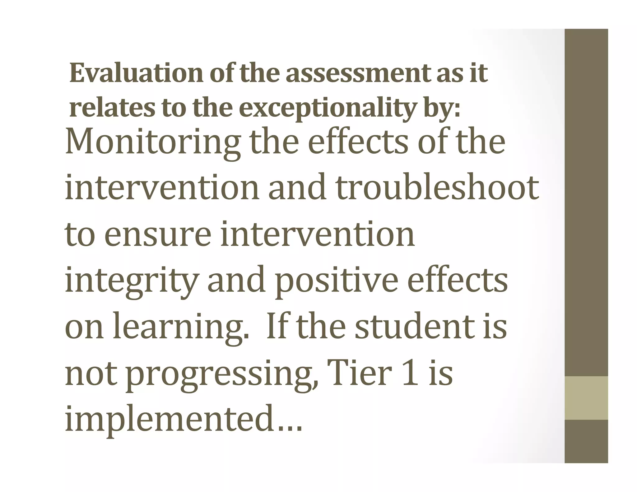 Monitoring	the	effects	of	the	
intervention	and	troubleshoot	
to	ensure	intervention	
integrity	and	positive	effects	
on	learning.		If	the	student	is	
not	progressing,	Tier	1	is	
implemented…	
Evaluation	of	the	assessment	as	it	
relates	to	the	exceptionality	by:	
 