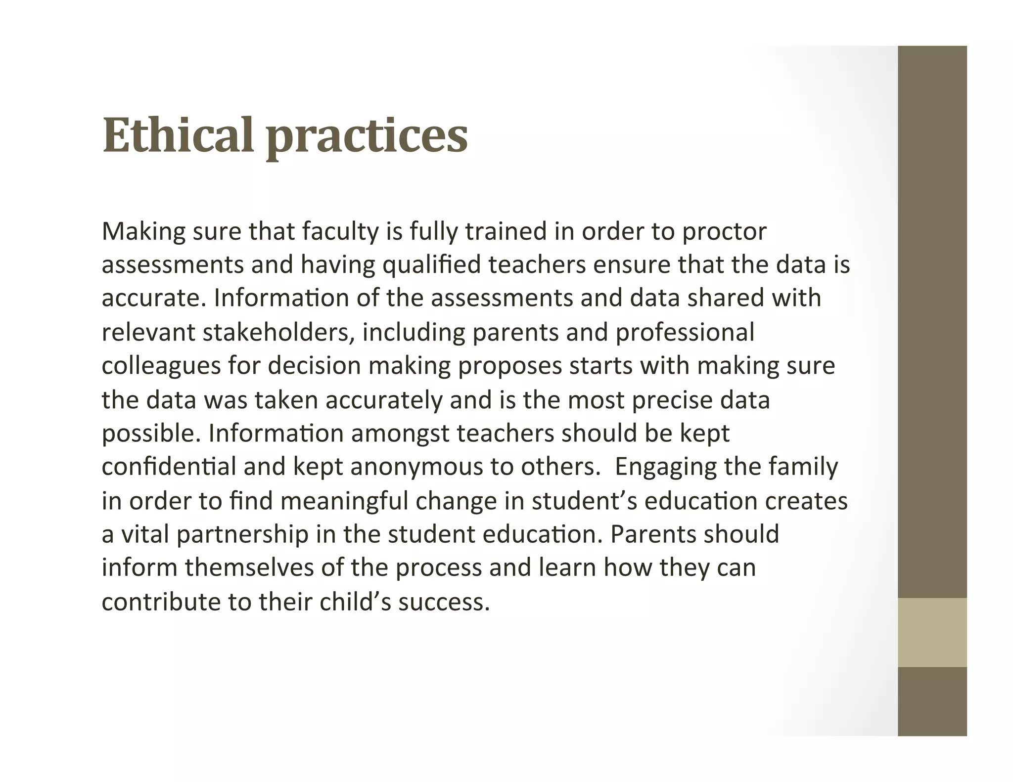Ethical	practices	
Making	sure	that	faculty	is	fully	trained	in	order	to	proctor	
assessments	and	having	qualiﬁed	teachers	ensure	that	the	data	is	
accurate.	Informa,on	of	the	assessments	and	data	shared	with	
relevant	stakeholders,	including	parents	and	professional	
colleagues	for	decision	making	proposes	starts	with	making	sure	
the	data	was	taken	accurately	and	is	the	most	precise	data	
possible.	Informa,on	amongst	teachers	should	be	kept	
conﬁden,al	and	kept	anonymous	to	others.		Engaging	the	family	
in	order	to	ﬁnd	meaningful	change	in	student’s	educa,on	creates	
a	vital	partnership	in	the	student	educa,on.	Parents	should	
inform	themselves	of	the	process	and	learn	how	they	can	
contribute	to	their	child’s	success.	
 