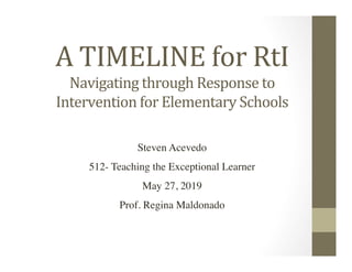 A	TIMELINE	for	RtI	
Steven Acevedo	
512- Teaching the Exceptional Learner	
May 27, 2019	
Prof. Regina Maldonado	
	
Navigating	through	Response	to	
Intervention	for	Elementary	Schools	
 