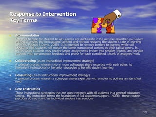 Response to Intervention Key Terms Accommodation Intended to help the student to fully access and participate in the general education curriculum without changing the instructional content and without reducing the student’s rate of learning (Skinner, Pappas & Davis, 2005).  It is intended to remove barriers to learning while still expecting that students will master the same instructional content as their typical peers. Ex. Unmotivated students may receive larger assignments broken into smaller ‘chunks’ and provide students with performance feedback and praise for each completed ‘chunk’ of assigned work Collaborating  (as an instructional improvement strategy) A collegial process wherein two or more colleagues share expertise with each other; to implement instructional or behavior strategies to benefit student learning Consulting  (as an instructional improvement strategy) A collegial process wherein a colleague shares expertise with another to address an identified need Core Instruction Those instructional strategies that are used routinely with all students in a general education setting.  HQ instruction forms the foundation of RtI academic support.  NOTE:  these routine practices do not ‘count’ as individual student interventions 