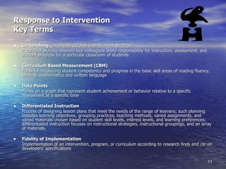 Response to Intervention Key Terms Co-teaching  (as an instructional improvement strategy) A collegial process wherein two colleagues share responsibility for instruction, assessment, and student progress for a particular classroom of students Curriculum Based Measurement (CBM) Tools for measuring student competency and progress in the basic skill areas of reading fluency, spelling, mathematics and written language Data Points Points on a graph that represent student achievement or behavior relative to a specific assessment at a specific time Differentiated Instruction Process of designing lesson plans that meet the needs of the range of learners; such planning includes learning objectives, grouping practices, teaching methods, varied assignments, and varied materials chosen based on student skill levels, interest levels, and learning preferences; differentiated instruction focuses on instructional strategies, instructional groupings, and an array of materials. Fidelity of Implementation Implementation of an intervention, program, or curriculum according to research finds and /or on developers’ specifications 