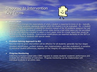 Response to Intervention Key Terms Modification A modification changes the expectations of what a student is expected to know or do – typically by  lowering the academic standards  against which the student is to be evaluated.  Ex., a student received 5 math computation problems for practice instead of the 20 problems assigned the rest of the class; letting the student consult course notes during a test when peers are not permitted to do so; and allowing a student to select a much easier book for a book report than would be allowed to the other students.  Instructional modifications are essential elements on the IEP’s or Section 504 Plans of students with special needs.  Problem-Solving Approach to RtI Assumes that no given intervention will be effective for all students; generally has four stages (problem identification, problem analysis, plan implementation, and plan evaluation); is sensitive to individual student differences; depends on the integrity of implementing interventions Progress Monitoring Collecting curriculum-based data (CBM) regularly to assess students’ academic performance and evaluate the effectiveness of instruction.  Progress monitoring can be implemented with individual students or an entire class. 