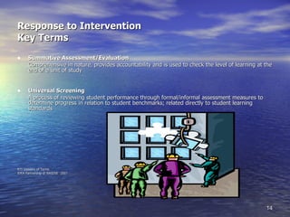 Response to Intervention Key Terms Summative Assessment/Evaluation Comprehensive in nature, provides accountability and is used to check the level of learning at the end of a unit of study Universal Screening A process of reviewing student performance through formal/informal assessment measures to determine progress in relation to student benchmarks; related directly to student learning standards RTI Glossary of Terms IDEA Partnership @ NASDSE  2007 