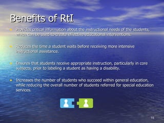 Benefits of RtI Provides critical information about the instructional needs of the students, which can be used to create effective educational interventions. Reduces the time a student waits before receiving more intensive instructional assistance. Ensures that students receive appropriate instruction, particularly in core subjects, prior to labeling a student as having a disability. Increases the number of students who succeed within general education, while reducing the overall number of students referred for special education services. 