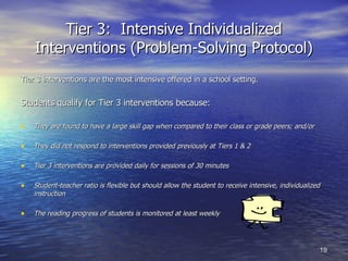 Tier 3:  Intensive Individualized Interventions (Problem-Solving Protocol) Tier 3 interventions are the most intensive offered in a school setting. Students qualify for Tier 3 interventions because: They are found to have a large skill gap when compared to their class or grade peers; and/or They did not respond to interventions provided previously at Tiers 1 & 2 Tier 3 interventions are provided daily for sessions of 30 minutes Student-teacher ratio is flexible but should allow the student to receive intensive, individualized instruction The reading progress of students is monitored at least weekly 