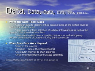 Data ,  Data ,  Data ,   Data ,  Data ,  Data,  Data… What the Data Team Does *Looks at data to identify critical areas of need at the system level as well as the student level *Uses data to inform selection of suitable interventions as well as the group(s) that should receive them *Uses data to determine a baseline measure as well as ongoing, periodic assessments of progress during the intervention When Does Data Work Happen? *Early in the process… *Baseline – before the intervention(s) *At regular intervals to chart progress *After the intervention(s) to assess outcomes Courtesy of Matthew Klare, Ph.D. NDPC-SD, 209 Main Street, Clemson, SC 