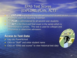 EPAS Test Scores  (EXPLORE, PLAN, ACT) The  EXPLORE  is the first test in the series which is used as our placement exam for incoming freshmen The  PLAN  is administered to all second year students The  ACT  is the third and final exam in the series which is administered to juniors.  This test is used by colleges and universities to determine admission.  Access to Test Data Log into PowerSchool Click on “Staff” and enter student name Click on “EPAS test scores” to view historical test data 