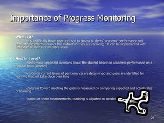Importance of Progress Monitoring What is it? - a scientifically based practice used to assess students’ academic performance and evaluate the effectiveness of the instruction they are receiving.  It can be implemented with individual students or an entire class. How is it used? -helps make important decisions about the student based on academic performance on a regular basis (weekly) -student’s current levels of performance are determined and goals are identified for learning that will take place over time -progress toward meeting the goals is measured by comparing expected and actual rates of learning -based on these measurements, teaching is adjusted as needed 