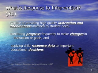 What is Response to Intervention? (RtI) Practice of providing high quality  instruction and   interventions   matched to student need, monitoring  progress  frequently to make  changes  in instruction or goals, and applying child  response data  to important  educational  decisions . From:  Response to Intervention:  Key Terms and Acronyms, 11/2007 