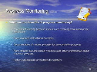 Progress Monitoring   (cont’d) What are the benefits of progress monitoring? Accelerated learning because students are receiving more appropriate instruction More informed instructional decisions Documentation of student progress for accountability purposes More efficient documentation w/families and other professionals about students’ progress Higher expectations for students by teachers 