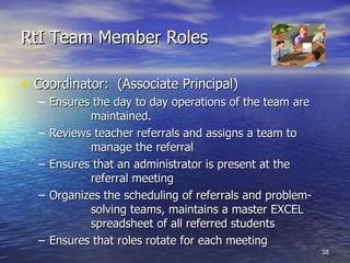 RtI Team Member Roles Coordinator:  (Associate Principal)  Ensures the day to day operations of the team are  maintained. Reviews teacher referrals and assigns a team to  manage the referral Ensures that an administrator is present at the  referral meeting Organizes the scheduling of referrals and problem- solving teams, maintains a master EXCEL  spreadsheet of all referred students Ensures that roles rotate for each meeting 