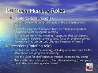 RtI Team Member  Roles Facilitator: (Rotating role) Guides the team through the stages of the problem-solving process Checks for agreement between team members at important discussion points during the meeting Maintains control of the meeting (requesting that participants not engage in side-bar conversations, focus on problem-solving discussions that can be controlled not those out of reach) Recorder: (Rotating role) Creates a record of the meeting, including a detailed plan for the intervention and progress-monitoring Asks the team for clarification as needed regarding key points Meets with the student prior to the referral meeting to complete the student interview question sheet 