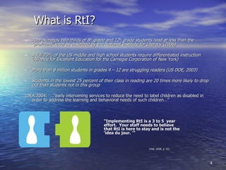 What is RtI? Approximately two-thirds of 8 th  grade and 12 th  grade students read at less than the “proficient” level as described by the National Institute for Literacy (2006) A full 70% of the US middle and high school students require differentiated instruction (Alliance for Excellent Education for the Carnegie Corporation of New York) More than 8 million students in grades 4 – 12 are struggling readers (US DOE, 2003) Students in the lowest 25 percent of their class in reading are 20 times more likely to drop out than students not in this group IDEA 2004:  …”early intervening services to reduce the need to label children as disabled in order to address the learning and behavioral needs of such children…” “ Implementing RtI is a 3 to 5  year  effort.  Your staff needs to believe  that RtI is here to stay and is not the  ‘idea du jour. ’” (Hall, 2008, p. 42) 