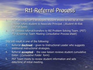 RtI Referral Process 1. After utilizing Tier 1 strategies, student shows to still be at risk- teacher refers student to Associate Principal. ( Student-At-Risk  referral form) 2.  AP reviews referral/transfers to RtI Problem Solving Team. (PST)  Pre-Screening Team Meeting Consultative Process  sheet) This will result in one of the following: 3. Referral  declined  – given to Instructional Leader who suggests additional instructional strategies. 4. Referral  accepted  -  the case liaison reviews student cumulative folder. ( Cumulative Folder  form) 5. PST Team meets to review student information and sets date/time of initial meeting. 