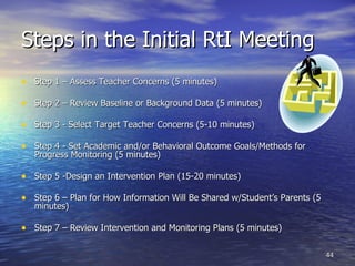 Steps in the Initial RtI Meeting Step 1 – Assess Teacher Concerns (5 minutes) Step 2 – Review Baseline or Background Data (5 minutes) Step 3 - Select Target Teacher Concerns (5-10 minutes) Step 4 - Set Academic and/or Behavioral Outcome Goals/Methods for Progress Monitoring (5 minutes) Step 5 -Design an Intervention Plan (15-20 minutes) Step 6 – Plan for How Information Will Be Shared w/Student’s Parents (5 minutes) Step 7 – Review Intervention and Monitoring Plans (5 minutes) 