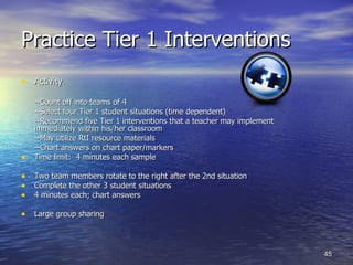 Practice Tier 1 Interventions Activity --Count off into teams of 4  --Select four Tier 1 student situations (time dependent) --Recommend five Tier 1 interventions that a teacher may implement  immediately  within  his/her classroom  --May utilize RtI resource materials --Chart answers on chart paper/markers Time limit:  4 minutes each sample Two team members rotate to the right after the 2nd situation Complete the other 3 student situations 4 minutes each; chart answers Large group sharing 
