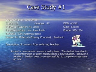 Case Study #1  Student Name:  Jane Smith Grade :  12   Campus:  RC   DOB:  4/1/92 Referring Teacher:  Ms. Jones   Class:  Science Parent/Guardian:  Mrs. June Smith Phone:  555-1234 Address:  1201 Justamere Road Reason for Referral (Primary Concern) Academic Description of concern from referring teacher: Student is unsuccessful on exams and quizzes.  The student is unable to retain information or apply information to a new situation.  Behavior is excellent.  Student does try (unsuccessfully) to complete assignments on time. 