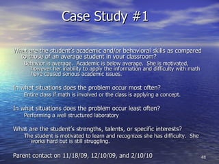 Case Study #1  What are the student’s academic and/or behavioral skills as compared to those of an average student in your classroom? Behavior is average.  Academic is below average.  She is motivated, however her inability to apply the information and difficulty with math have caused serious academic issues. In what situations does the problem occur most often?  Entire class if math is involved or the class is applying a concept. In what situations does the problem occur least often? Performing a well structured laboratory What are the student’s strengths, talents, or specific interests? The student is motivated to learn and recognizes she has difficulty.  She works hard but is still struggling. Parent contact on 11/18/09, 12/10/09, and 2/10/10 