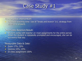 Case Study #1  First targeted intervention: Extended teaching time: Use of “break and branch” D.I. strategy from 2/22/10 to present.   Observable Reaction/Result: Student works with teacher on most assignments for the entire period.  When the student is repeatedly prompted and encouraged, she can be successful that day.   Measurable Data & Date: Exam 17%, 35% Quizzes 10%, 15% In-class assignment 100% 