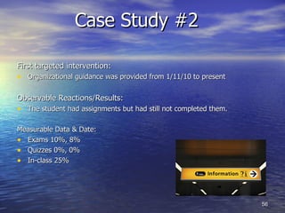 Case Study #2  First targeted intervention: Organizational guidance was provided from 1/11/10 to present Observable Reactions/Results: The student had assignments but had still not completed them.  Measurable Data & Date: Exams 10%, 8% Quizzes 0%, 0% In-class 25%  