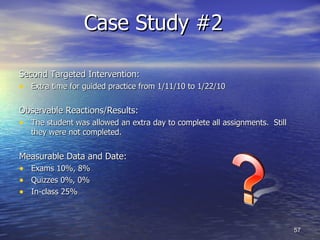 Case Study #2  Second Targeted Intervention: Extra time for guided practice from 1/11/10 to 1/22/10 Observable Reactions/Results: The student was allowed an extra day to complete all assignments.  Still they were not completed. Measurable Data and Date: Exams 10%, 8% Quizzes 0%, 0% In-class 25% 