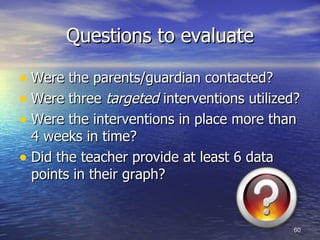 Questions to evaluate Were the parents/guardian contacted? Were three  targeted  interventions utilized? Were the interventions in place more than 4 weeks in time? Did the teacher provide at least 6 data points in their graph? 