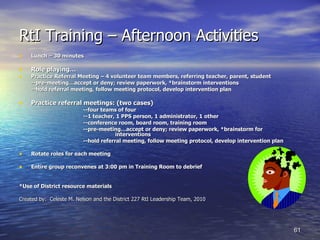 RtI Training – Afternoon Activities Lunch – 30 minutes Role playing… Practice Referral Meeting – 4 volunteer team members, referring teacher, parent, student --pre-meeting…accept or deny; review paperwork, *brainstorm interventions  --hold referral meeting, follow meeting protocol, develop intervention plan Practice referral meetings: (two cases) --four teams of four --1 teacher, 1 PPS person, 1 administrator, 1 other --conference room, board room, training room --pre-meeting…accept or deny; review paperwork, *brainstorm for  interventions --hold referral meeting, follow meeting protocol, develop intervention plan Rotate roles for each meeting Entire group reconvenes at 3:00 pm in Training Room to debrief *Use of District resource materials Created by:  Celeste M. Nelson and the District 227 RtI Leadership Team, 2010 