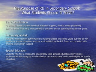 The Purpose of RtI in Secondary School:  What Students Should It Serve? Early Identification As students begin to show need for academic support, the RtI model proactively supports them with early interventions to close the skill or performance gap with peers. Chronically At-Risk Students whose school performance is marginal across the school years but who do not qualify for special education services are identified by the RtI Team and provided with ongoing intervention support. Special Education Students who fail to respond to scientifically valid general-education interventions implemented with integrity are classified as ‘non-responders’ and found eligible for special education. 