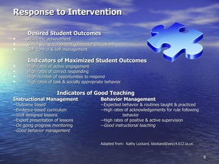 Response to Intervention Desired Student Outcomes Academic achievement Social skill development (character education) Self-control & self-management Indicators of Maximized Student Outcomes High rates of active engagement High rates of correct responding High number of opportunities to respond High rates of task & socially appropriate behavior Indicators of Good Teaching Instructional Management Behavior Management --Outcome based --Expected behavior & routines taught & practiced --Evidence-based curriculum --High rates of acknowledgements for rule following --Well designed lessons behavior --Expert presentation of lessons --High rates of positive & active supervision --On going progress monitoring -- Good instructional teaching --Good behavior management Adapted from:  Kathy Lockard, klockard@aes14.k12.ia.us 