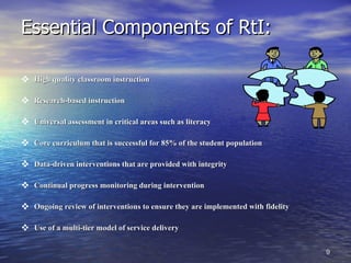 Essential Components of RtI: High quality classroom instruction Research-based instruction Universal assessment in critical areas such as literacy Core curriculum that is successful for 85% of the student population Data-driven interventions that are provided with integrity Continual progress monitoring during intervention Ongoing review of interventions to ensure they are implemented with fidelity Use of a multi-tier model of service delivery 