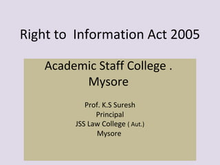 Right to Information Act 2005
Academic Staff College .
Mysore
Prof. K.S Suresh
Principal
JSS Law College ( Aut.)
Mysore
 
