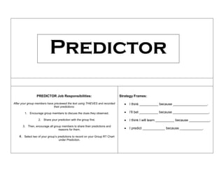 PREDICTOR Job Responsibilities:
After your group members have previewed the text using THIEVES and recorded
their predictions:
1. Encourage group members to discuss the clues they observed.
2. Share your prediction with the group first.
3. Then, encourage all group members to share their predictions and
reasons for them.
4. Select two of your group’s predictions to record on your Group RT Chart
under Prediction.
Strategy Frames:
 I think __________ because __________________.
 I’ll bet __________ because ___________________.
 I think I will learn __________ because ___________.
 I predict ____________ because ____________.
Predictor
 
