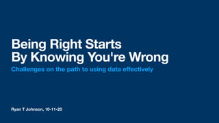 Ryan T Johnson, 10-11-20
Being Right Starts
By Knowing You're Wrong
Challenges on the path to using data eﬀectively
 