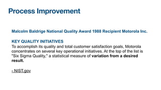 Malcolm Baldrige National Quality Award 1988 Recipient Motorola Inc.
KEY QUALITY INITIATIVES
To accomplish its quality and total customer satisfaction goals, Motorola
concentrates on several key operational initiatives. At the top of the list is
"Six Sigma Quality," a statistical measure of variation from a desired
result.
- NIST.gov
Process Improvement
 
