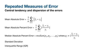 Repeated Measures of Error
Central tendency and dispersion of the errors
Mean Absolute Error = 

Mean Absolute Percent Error = 

Median Absolute Percent Error = where 

Standard Deviation

Interquartile Range (IQR)
1
n
n
∑
i=1
̂yi − yi
1
n
n
∑
i=1
|
̂yi − yi
yi
|
median(p1, p2, . . . , pn) pi = |
̂yi − yi
yi
|
 
