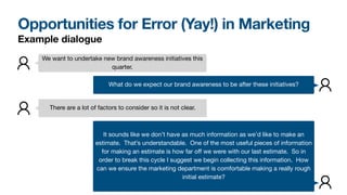 Opportunities for Error (Yay!) in Marketing
We want to undertake new brand awareness initiatives this
quarter.
What do we expect our brand awareness to be after these initiatives?
There are a lot of factors to consider so it is not clear.
It sounds like we don’t have as much information as we’d like to make an
estimate. That’s understandable. One of the most useful pieces of information
for making an estimate is how far oﬀ we were with our last estimate. So in
order to break this cycle I suggest we begin collecting this information. How
can we ensure the marketing department is comfortable making a really rough
initial estimate?
Example dialogue
 